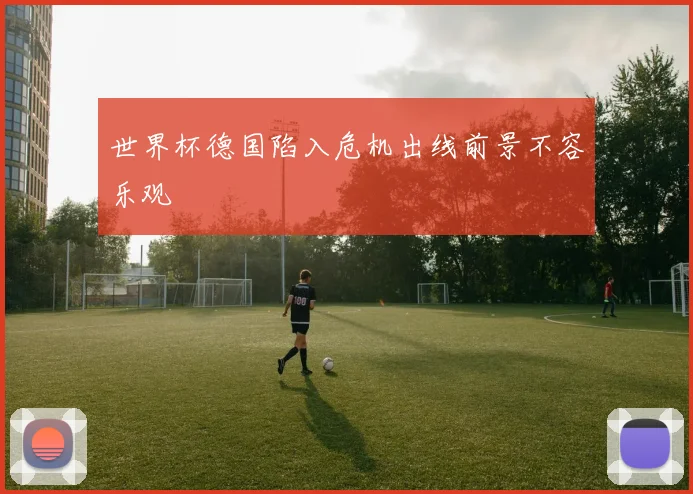 世界杯德国陷入危机出线前景不容乐观