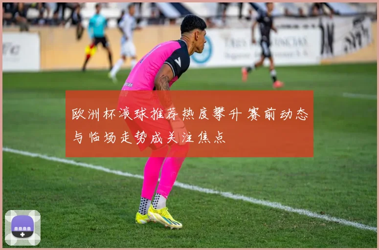 欧洲杯滚球推荐热度攀升 赛前动态与临场走势成关注焦点