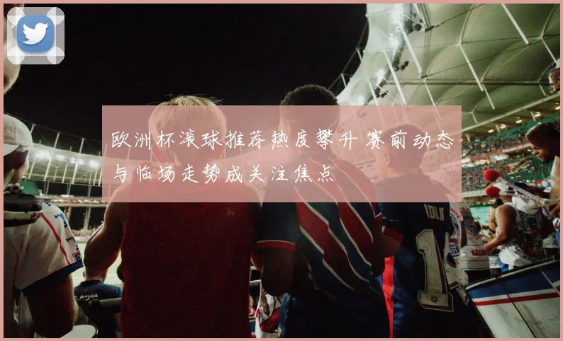 欧洲杯滚球推荐热度攀升 赛前动态与临场走势成关注焦点