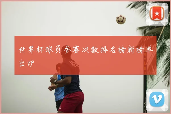 世界杯球员参赛次数排名榜新榜单出炉